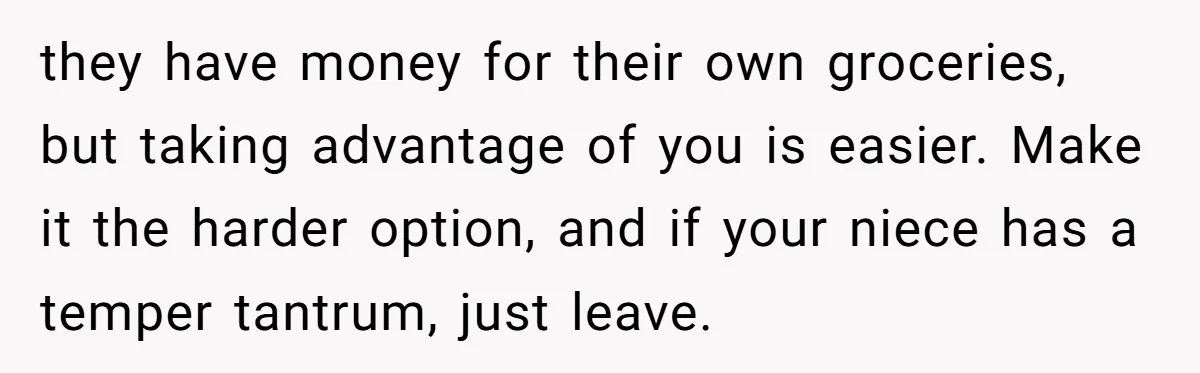 they have money for their own groceries, but taking advantage of you is easier. Make it the harder option, and if your niece has a temper tantrum, just leave.