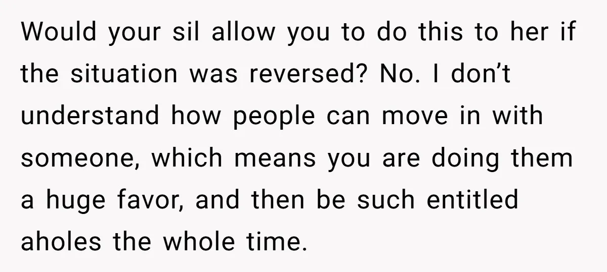 Would your sil allow you to do this to her if the situation was reversed? No. I don’t understand how people can move in with someone, which means you are...