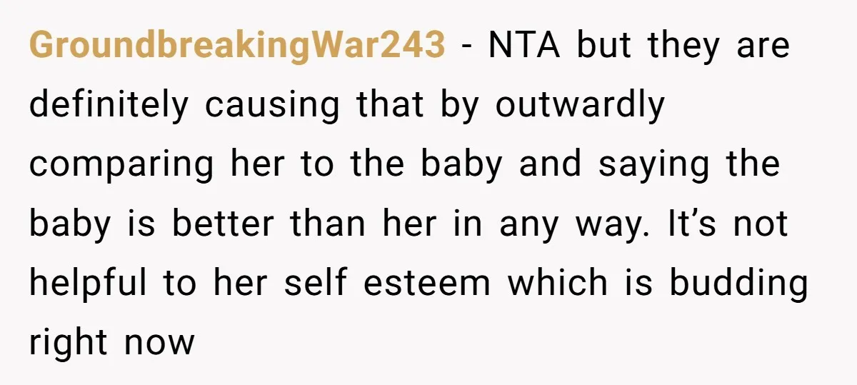 GroundbreakingWar243 − NTA but they are definitely causing that by outwardly comparing her to the baby and saying the baby is better than her in any way. It’s not helpful...