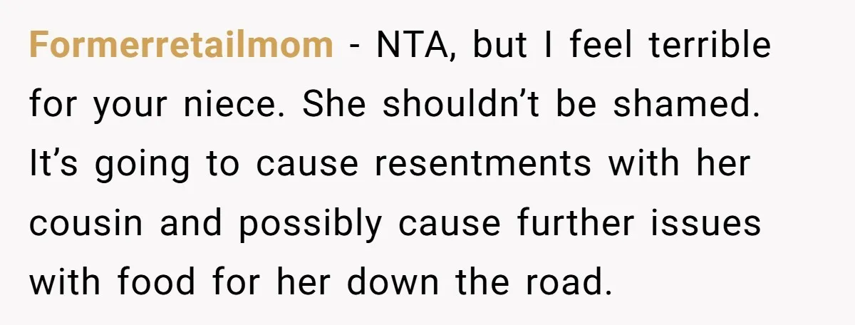 Formerretailmom − NTA, but I feel terrible for your niece. She shouldn’t be shamed. It’s going to cause resentments with her cousin and possibly cause further issues with food for...