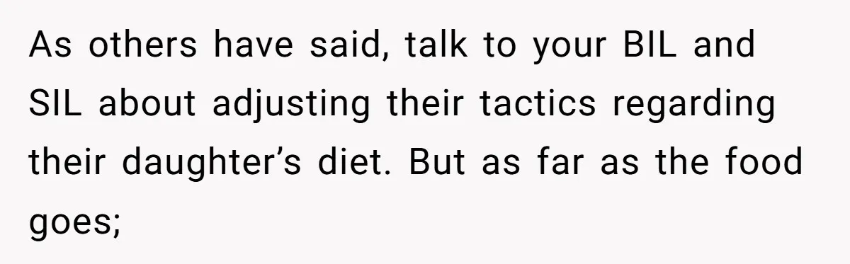 As others have said, talk to your BIL and SIL about adjusting their tactics regarding their daughter’s diet. But as far as the food goes;