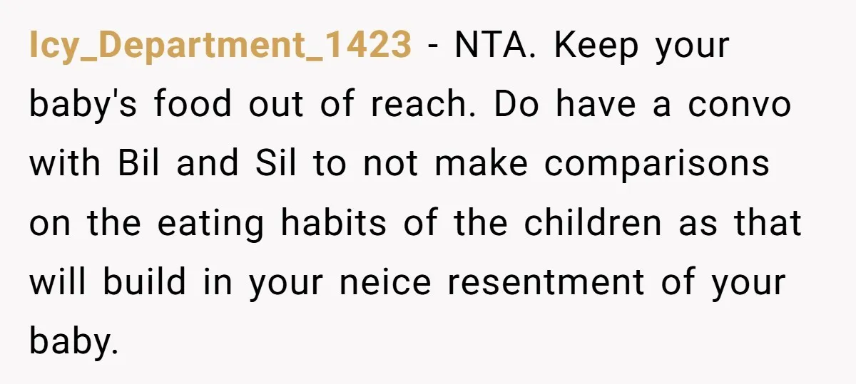 Icy_Department_1423 − NTA. Keep your baby's food out of reach. Do have a convo with Bil and Sil to not make comparisons on the eating habits of the children as...