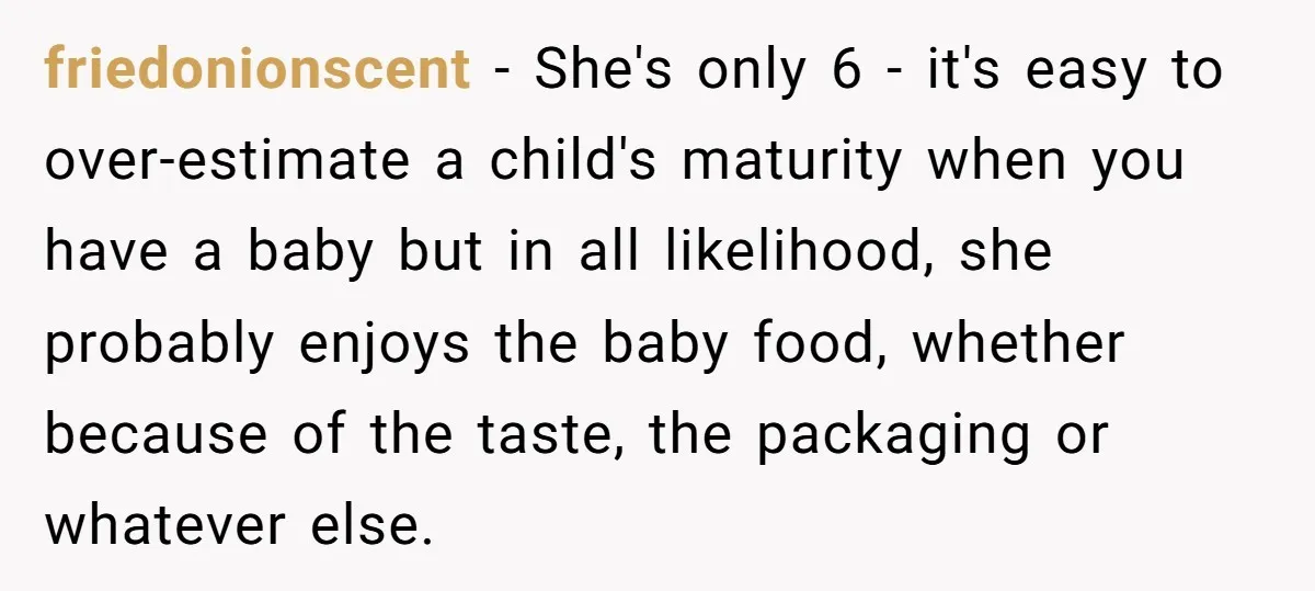 friedonionscent − She's only 6 - it's easy to over-estimate a child's maturity when you have a baby but in all likelihood, she probably enjoys the baby food, whether because...