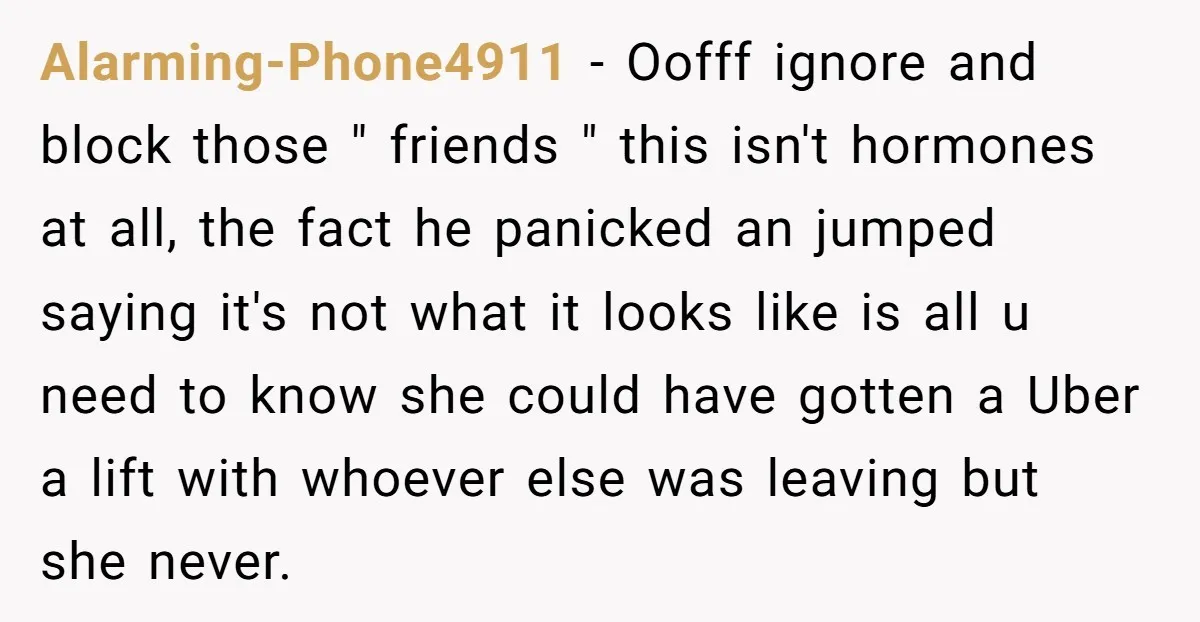 Alarming-Phone4911 − Oofff ignore and block those " friends " this isn't hormones at all, the fact he panicked an jumped saying it's not what it looks like is all...