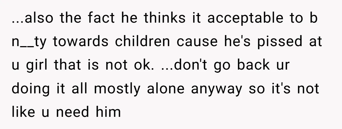 ...also the fact he thinks it acceptable to b n__ty towards children cause he's pissed at u girl that is not ok. ...don't go back ur doing it all mostly...