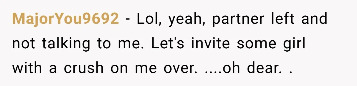MajorYou9692 − Lol, yeah, partner left and not talking to me. Let's invite some girl with a crush on me over. ....oh dear. .