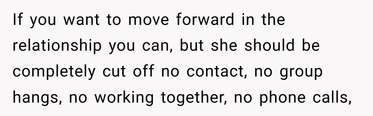 If you want to move forward in the relationship you can, but she should be completely cut off no contact, no group hangs, no working together, no phone calls,