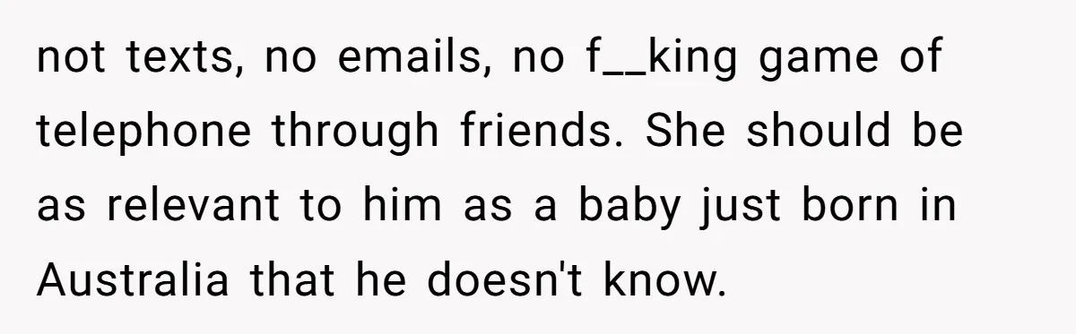 not texts, no emails, no f__king game of telephone through friends. She should be as relevant to him as a baby just born in Australia that he doesn't know.