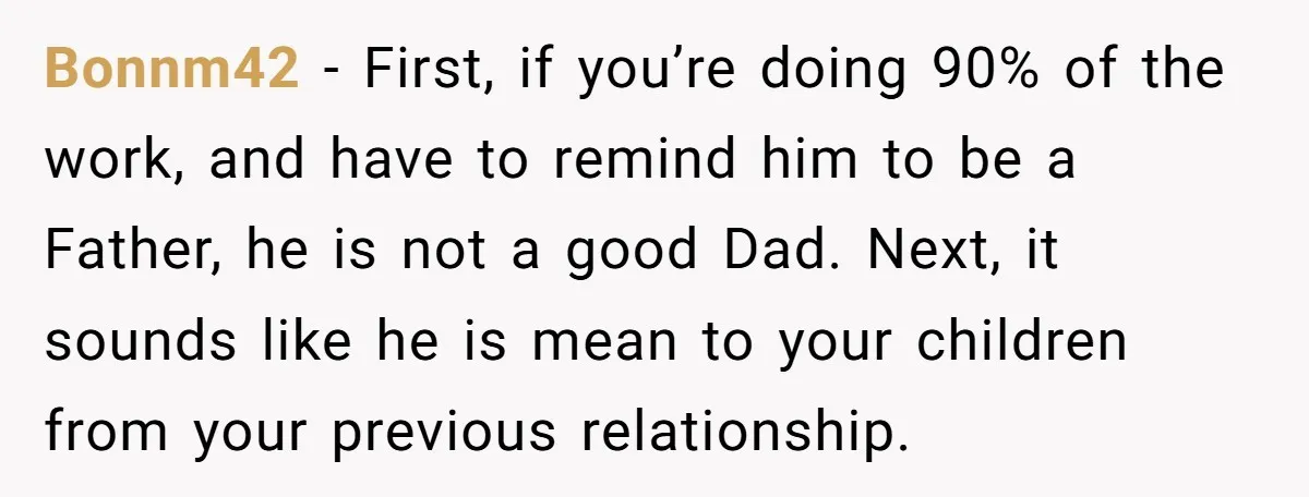 Bonnm42 − First, if you’re doing 90% of the work, and have to remind him to be a Father, he is not a good Dad. Next, it sounds like he...