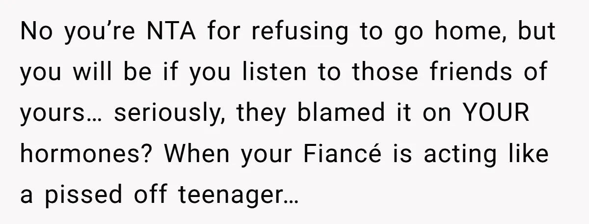 No you’re NTA for refusing to go home, but you will be if you listen to those friends of yours… seriously, they blamed it on YOUR hormones? When your Fiancé...