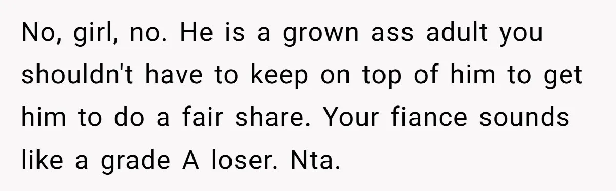 No, girl, no. He is a grown ass adult you shouldn't have to keep on top of him to get him to do a fair share. Your fiance sounds like...