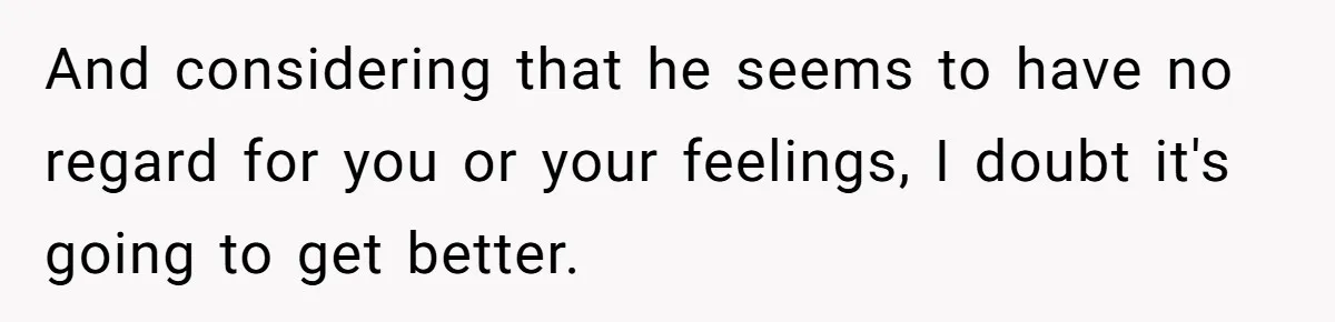 And considering that he seems to have no regard for you or your feelings, I doubt it's going to get better.