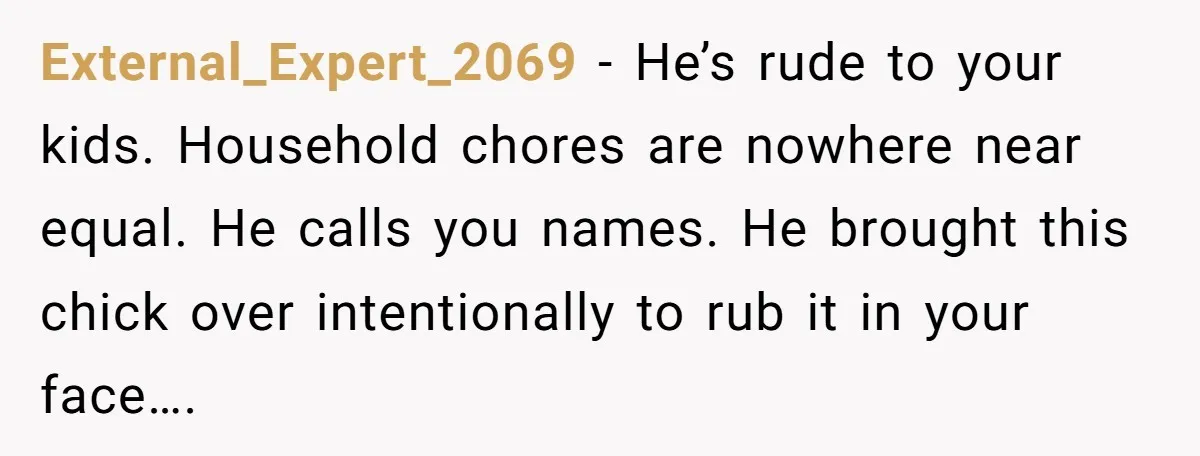 External_Expert_2069 − He’s rude to your kids. Household chores are nowhere near equal. He calls you names. He brought this chick over intentionally to rub it in your face….