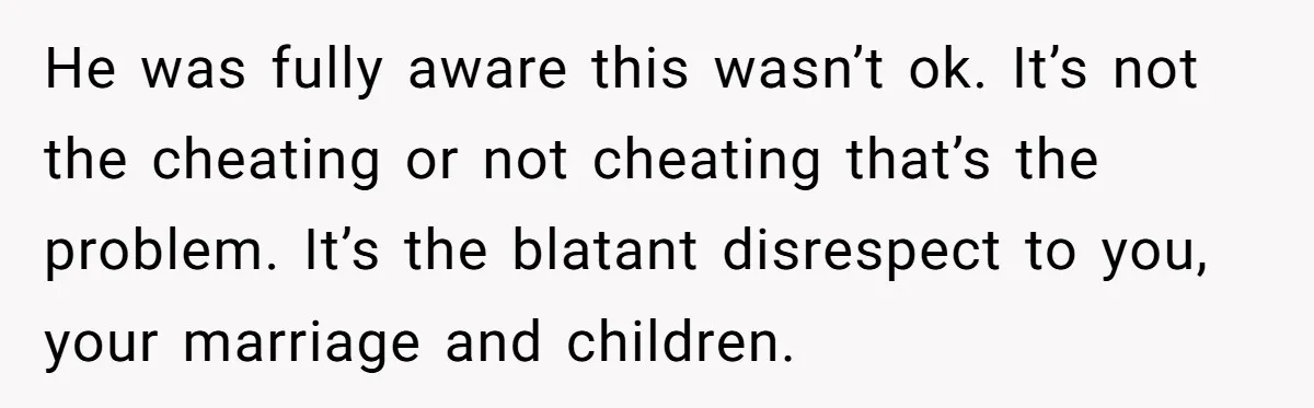 He was fully aware this wasn’t ok. It’s not the cheating or not cheating that’s the problem. It’s the blatant disrespect to you, your marriage and children.