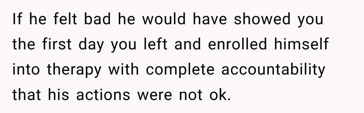 If he felt bad he would have showed you the first day you left and enrolled himself into therapy with complete accountability that his actions were not ok.
