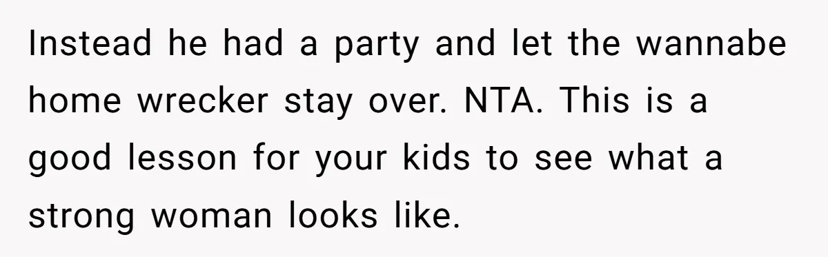 Instead he had a party and let the wannabe home wrecker stay over. NTA. This is a good lesson for your kids to see what a strong woman looks like.