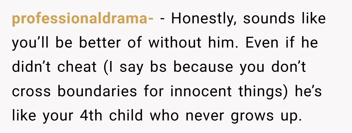 professionaldrama- − Honestly, sounds like you’ll be better of without him. Even if he didn’t cheat (I say bs because you don’t cross boundaries for innocent things) he’s like your...