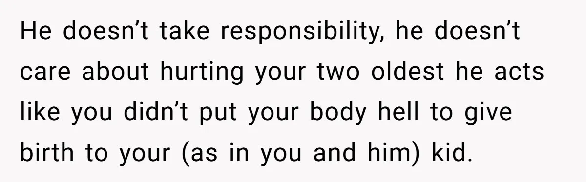 He doesn’t take responsibility, he doesn’t care about hurting your two oldest he acts like you didn’t put your body hell to give birth to your (as in you and...