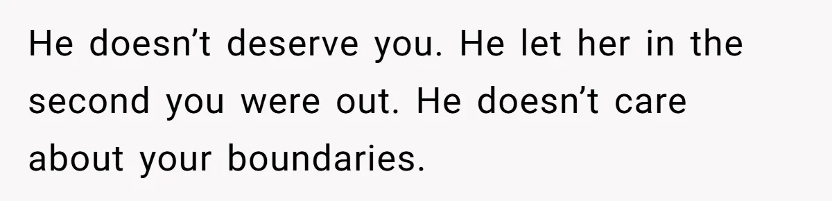 He doesn’t deserve you. He let her in the second you were out. He doesn’t care about your boundaries.