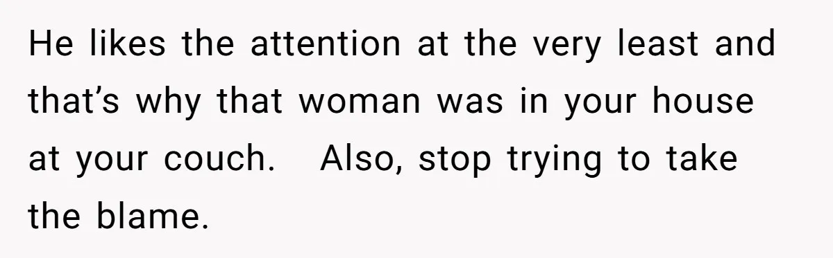 He likes the attention at the very least and that’s why that woman was in your house at your couch.   Also, stop trying to take the blame.
