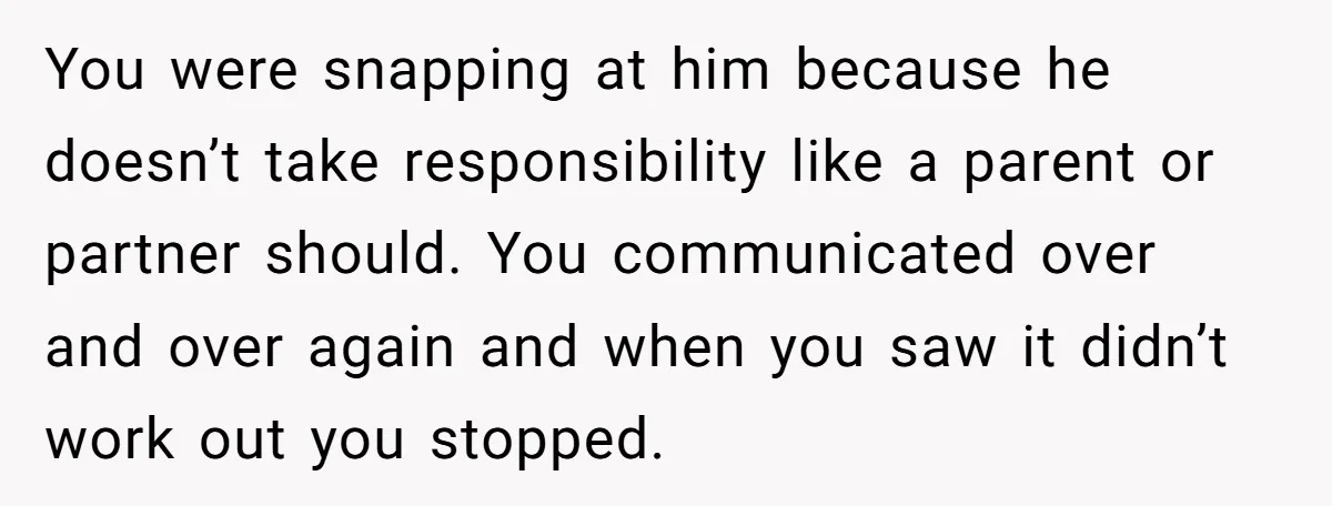 You were snapping at him because he doesn’t take responsibility like a parent or partner should. You communicated over and over again and when you saw it didn’t work out...
