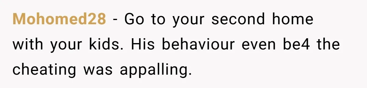 Mohomed28 − Go to your second home with your kids. His behaviour even be4 the cheating was appalling.