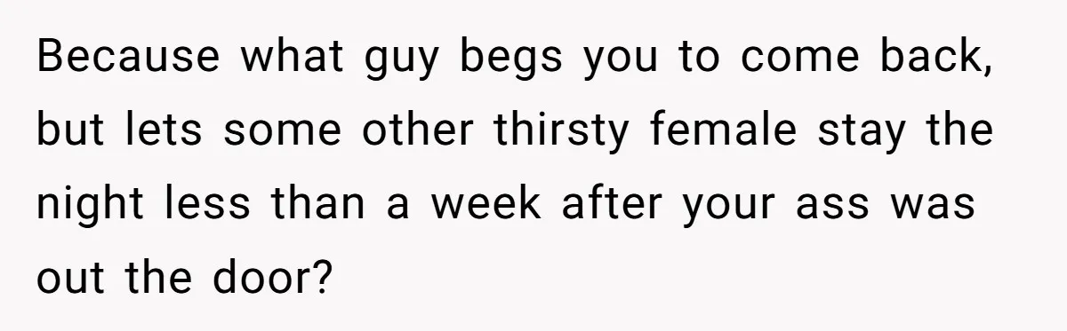 Because what guy begs you to come back, but lets some other thirsty female stay the night less than a week after your ass was out the door?