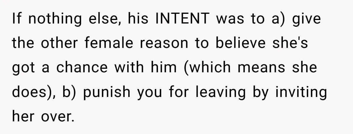 If nothing else, his INTENT was to a) give the other female reason to believe she's got a chance with him (which means she does), b) punish you for leaving...