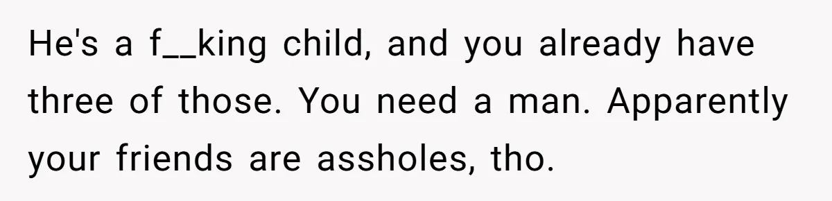 He's a f__king child, and you already have three of those. You need a man. Apparently your friends are assholes, tho.