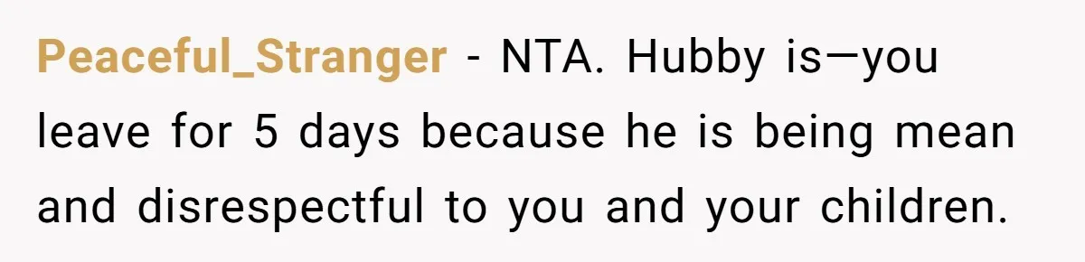 Peaceful_Stranger − NTA. Hubby is—you leave for 5 days because he is being mean and disrespectful to you and your children.