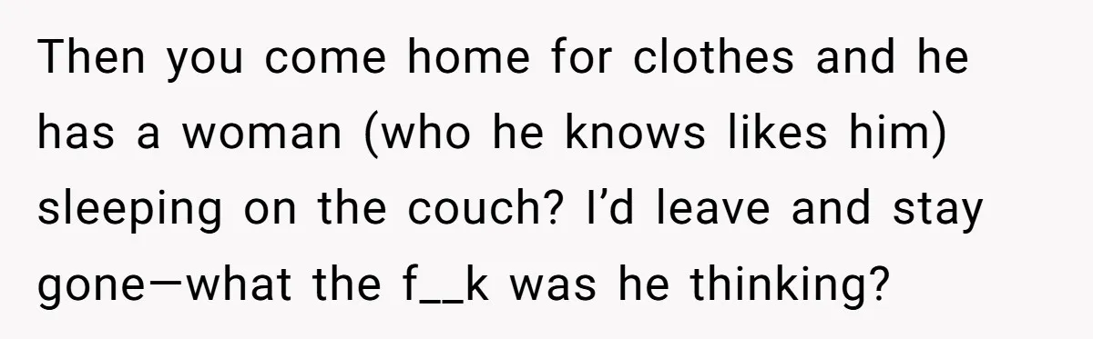 Then you come home for clothes and he has a woman (who he knows likes him) sleeping on the couch? I’d leave and stay gone—what the f__k was he thinking?