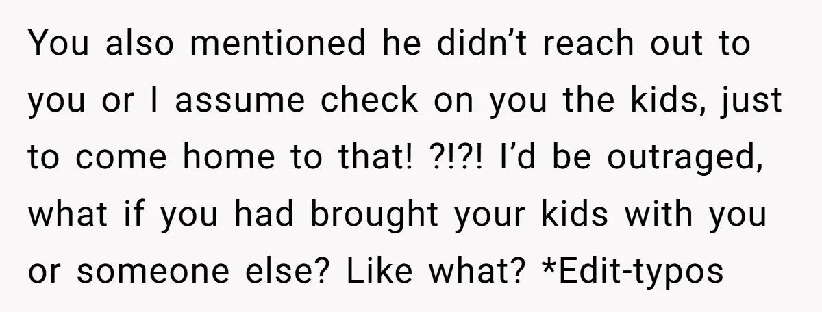 You also mentioned he didn’t reach out to you or I assume check on you the kids, just to come home to that! ?!?! I’d be outraged, what if you...