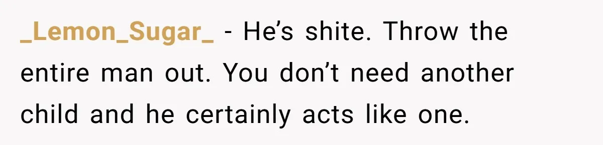 _Lemon_Sugar_ − He’s shite. Throw the entire man out. You don’t need another child and he certainly acts like one.