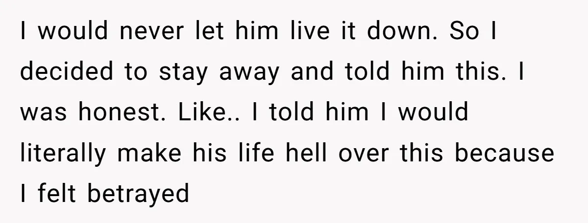 I would never let him live it down. So I decided to stay away and told him this. I was honest. Like.. I told him I would literally make his...