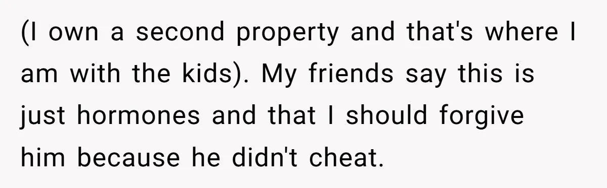 (I own a second property and that's where I am with the kids). My friends say this is just hormones and that I should forgive him because he didn't cheat.