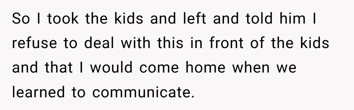 So I took the kids and left and told him I refuse to deal with this in front of the kids and that I would come home when we learned...