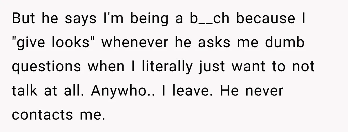 But he says I'm being a b__ch because I "give looks" whenever he asks me dumb questions when I literally just want to not talk at all. Anywho.. I leave....