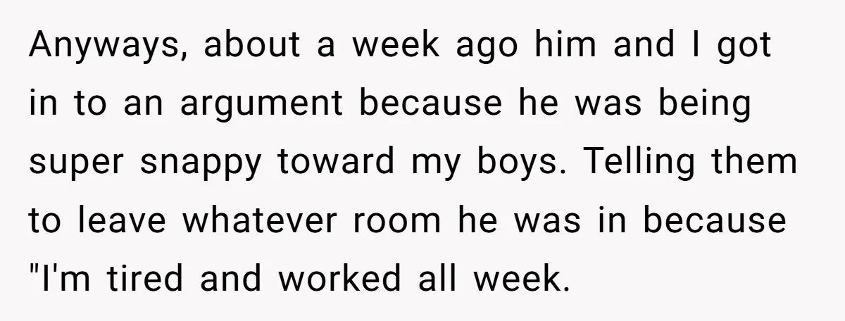 Anyways, about a week ago him and I got in to an argument because he was being super snappy toward my boys. Telling them to leave whatever room he was...