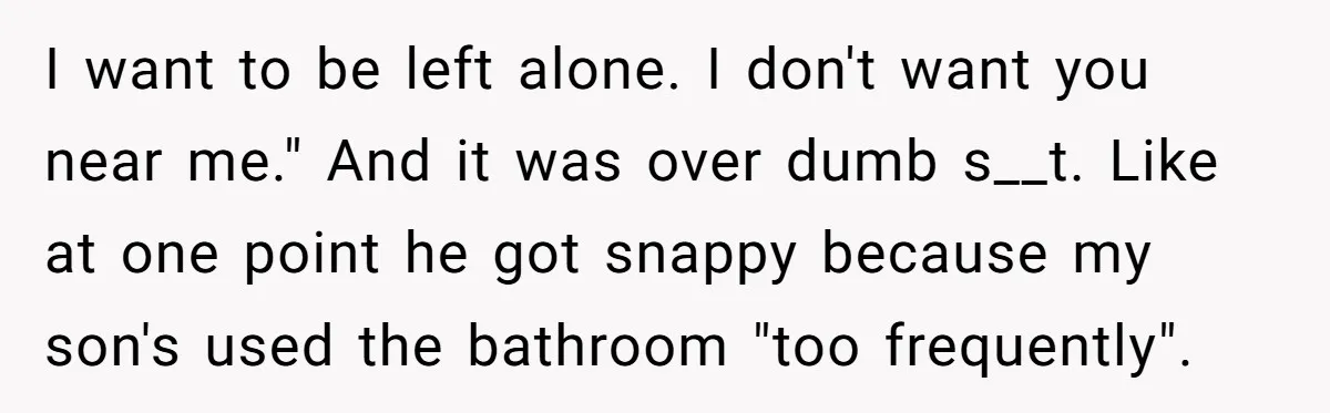 I want to be left alone. I don't want you near me." And it was over dumb s__t. Like at one point he got snappy because my son's used the...