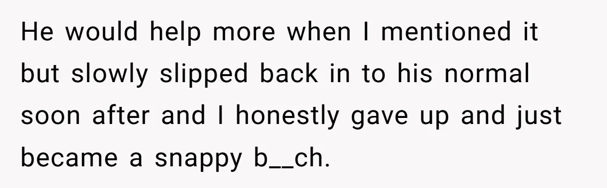 He would help more when I mentioned it but slowly slipped back in to his normal soon after and I honestly gave up and just became a snappy b__ch.