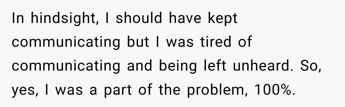 In hindsight, I should have kept communicating but I was tired of communicating and being left unheard. So, yes, I was a part of the problem, 100%.
