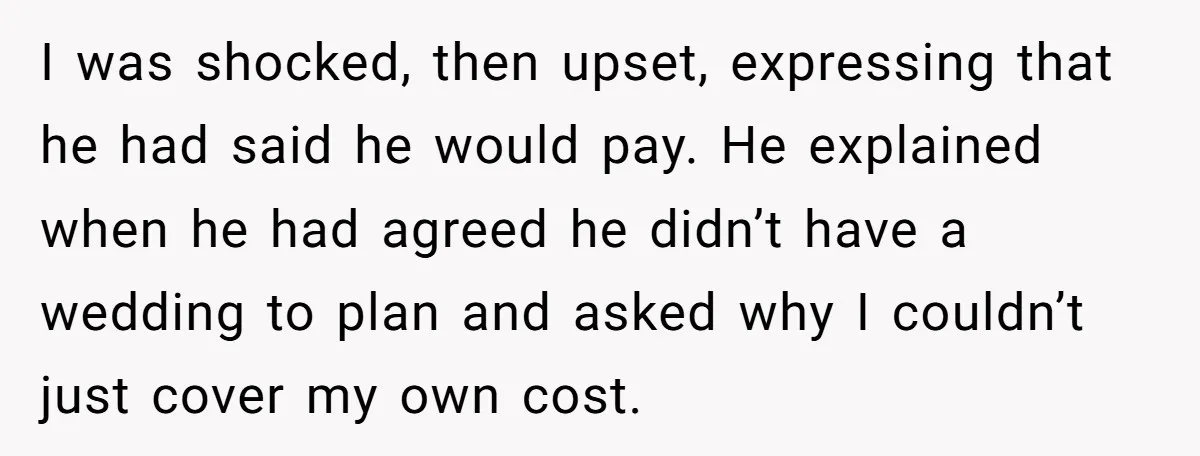 I was shocked, then upset, expressing that he had said he would pay. He explained when he had agreed he didn’t have a wedding to plan and asked why I...