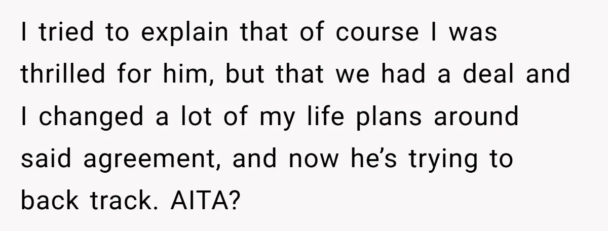I tried to explain that of course I was thrilled for him, but that we had a deal and I changed a lot of my life plans around said agreement,...