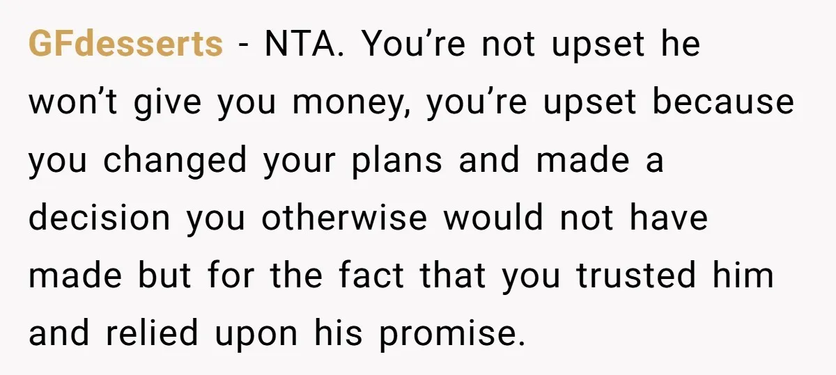 GFdesserts − NTA. You’re not upset he won’t give you money, you’re upset because you changed your plans and made a decision you otherwise would not have made but for...