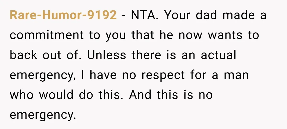 Rare-Humor-9192 − NTA. Your dad made a commitment to you that he now wants to back out of. Unless there is an actual emergency, I have no respect for a...