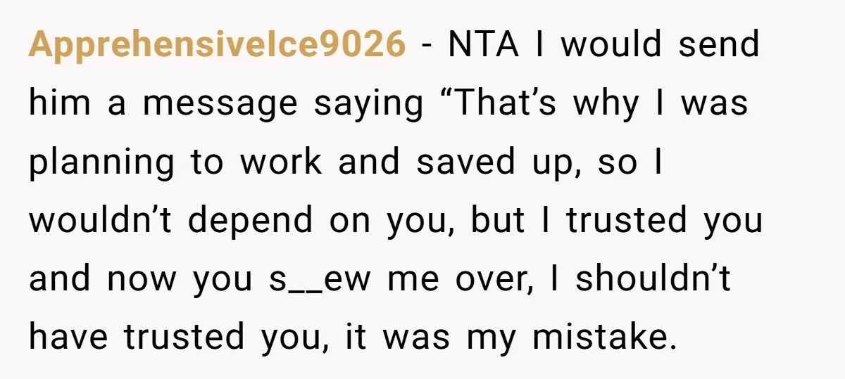 ApprehensiveIce9026 − NTA I would send him a message saying “That’s why I was planning to work and saved up, so I wouldn’t depend on you, but I trusted you...