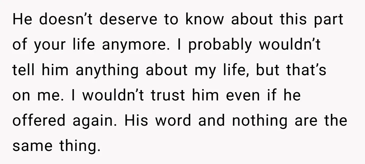 He doesn’t deserve to know about this part of your life anymore. I probably wouldn’t tell him anything about my life, but that’s on me. I wouldn’t trust him even...