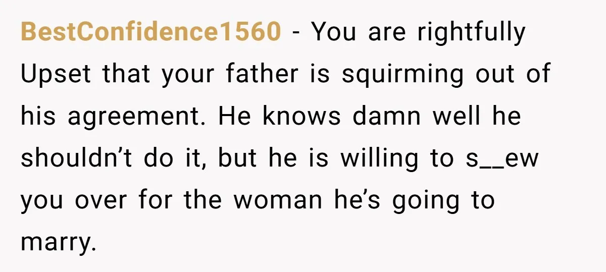 BestConfidence1560 − You are rightfully Upset that your father is squirming out of his agreement. He knows damn well he shouldn’t do it, but he is willing to s__ew you...