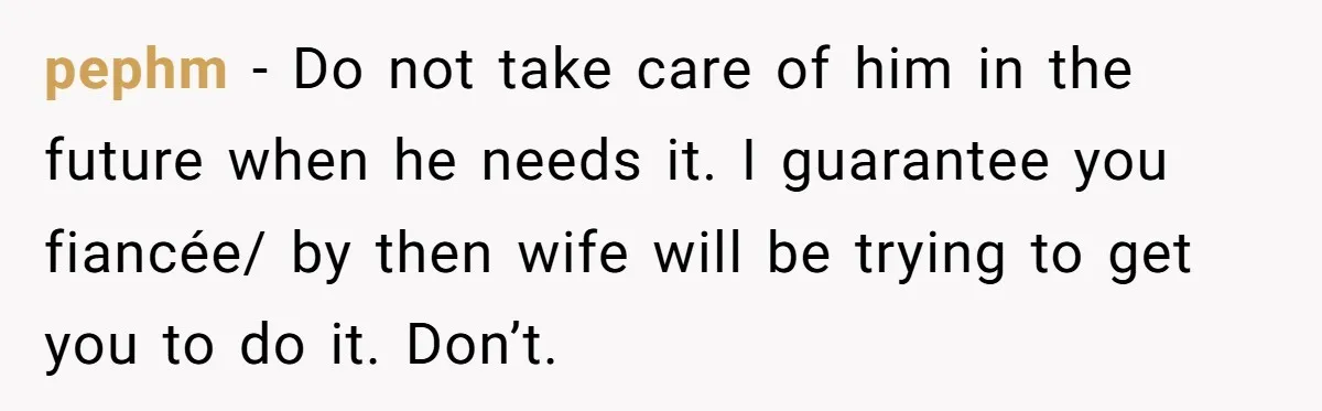 pephm − Do not take care of him in the future when he needs it. I guarantee you fiancée/ by then wife will be trying to get you to do...
