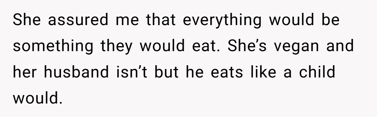 She assured me that everything would be something they would eat. She’s vegan and her husband isn’t but he eats like a child would.